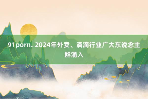 91porn. 2024年外卖、滴滴行业广大东说念主群涌入