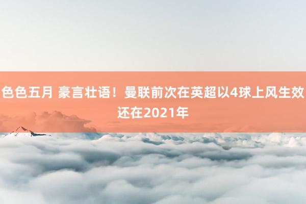 色色五月 豪言壮语！曼联前次在英超以4球上风生效还在2021年