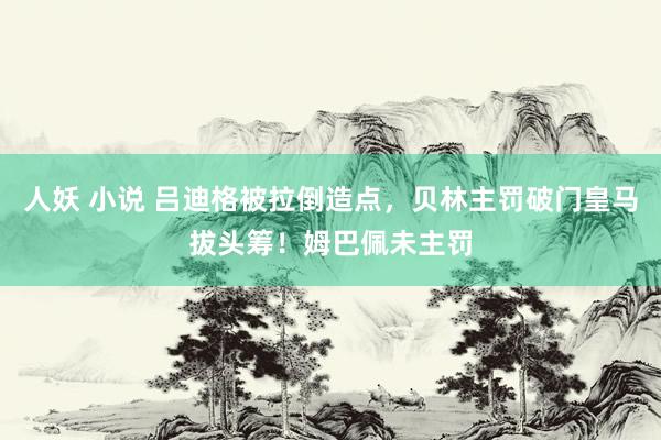 人妖 小说 吕迪格被拉倒造点，贝林主罚破门皇马拔头筹！姆巴佩未主罚