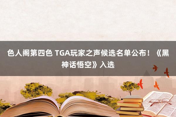 色人阁第四色 TGA玩家之声候选名单公布！《黑神话悟空》入选