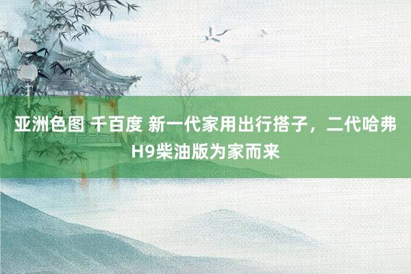 亚洲色图 千百度 新一代家用出行搭子，二代哈弗H9柴油版为家而来