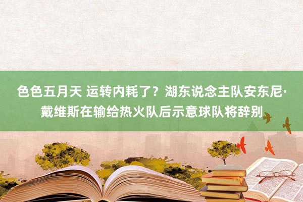 色色五月天 运转内耗了？湖东说念主队安东尼·戴维斯在输给热火队后示意球队将辞别