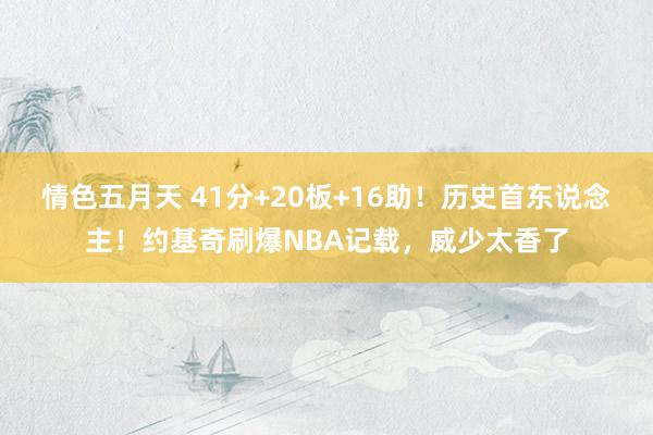 情色五月天 41分+20板+16助！历史首东说念主！约基奇刷爆NBA记载，威少太香了