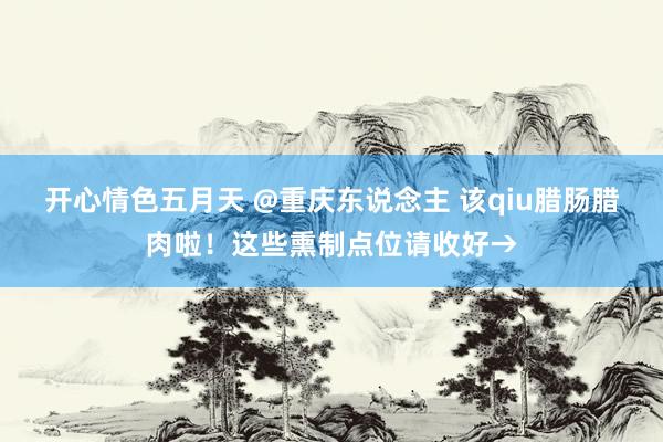 开心情色五月天 @重庆东说念主 该qiu腊肠腊肉啦！这些熏制点位请收好→