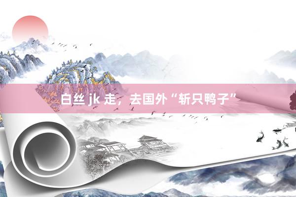 白丝 jk 走，去国外“斩只鸭子”