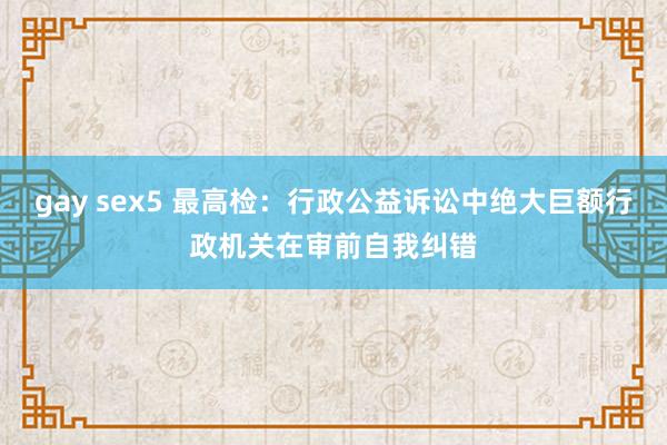 gay sex5 最高检：行政公益诉讼中绝大巨额行政机关在审前自我纠错