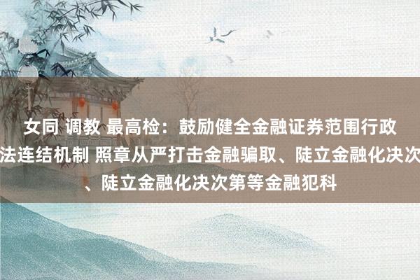 女同 调教 最高检：鼓励健全金融证券范围行政国法和刑事司法连结机制 照章从严打击金融骗取、陡立金融化决次第等金融犯科