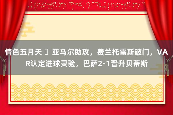 情色五月天 ⚡亚马尔助攻，费兰托雷斯破门，VAR认定进球灵验，巴萨2-1晋升贝蒂斯