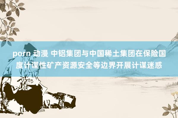 porn 动漫 中铝集团与中国稀土集团在保险国度计谋性矿产资源安全等边界开展计谋迷惑