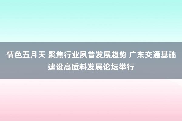 情色五月天 聚焦行业夙昔发展趋势 广东交通基础建设高质料发展论坛举行