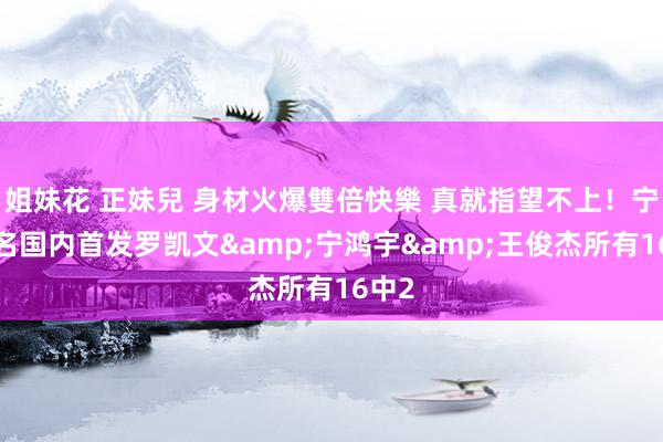 姐妹花 正妹兒 身材火爆雙倍快樂 真就指望不上！宁波3名国内首发罗凯文&宁鸿宇&王俊杰所有16中2