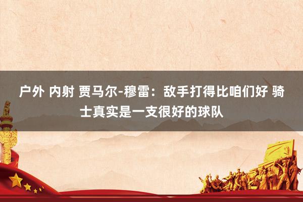 户外 内射 贾马尔-穆雷：敌手打得比咱们好 骑士真实是一支很好的球队