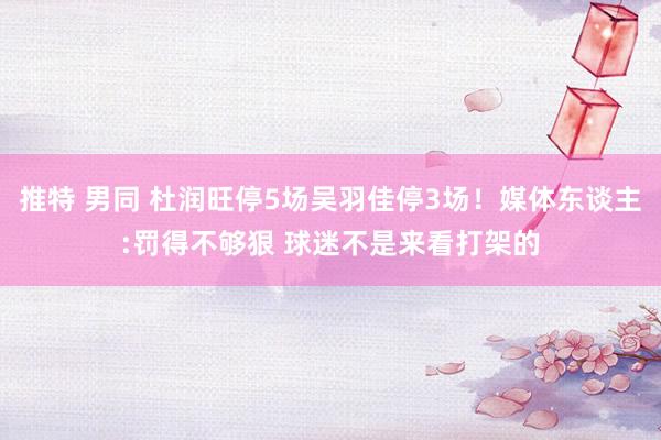 推特 男同 杜润旺停5场吴羽佳停3场！媒体东谈主:罚得不够狠 球迷不是来看打架的