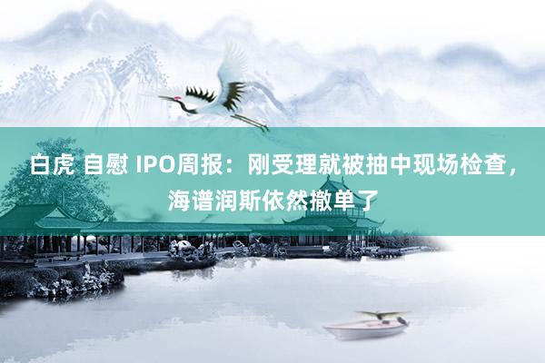 白虎 自慰 IPO周报：刚受理就被抽中现场检查，海谱润斯依然撤单了