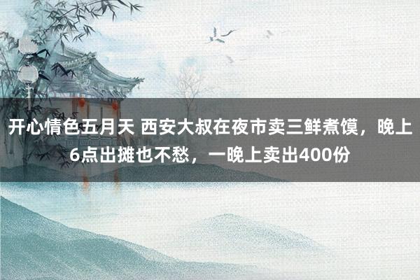 开心情色五月天 西安大叔在夜市卖三鲜煮馍，晚上6点出摊也不愁，一晚上卖出400份