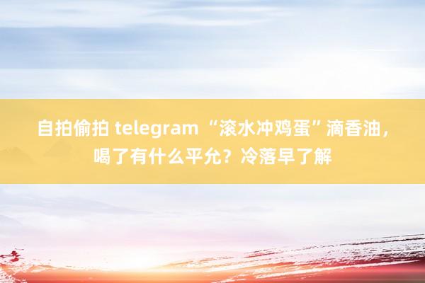 自拍偷拍 telegram “滚水冲鸡蛋”滴香油，喝了有什么平允？冷落早了解