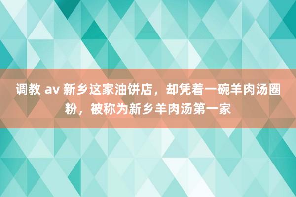 调教 av 新乡这家油饼店，却凭着一碗羊肉汤圈粉，被称为新乡羊肉汤第一家