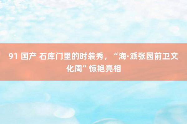 91 国产 石库门里的时装秀，“海·派张园前卫文化周”惊艳亮相
