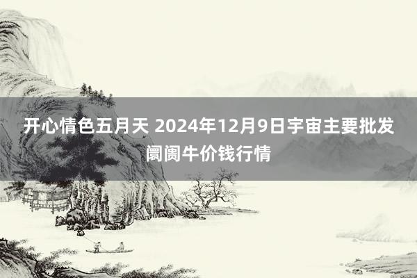 开心情色五月天 2024年12月9日宇宙主要批发阛阓牛价钱行情
