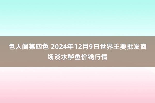 色人阁第四色 2024年12月9日世界主要批发商场淡水鲈鱼价钱行情