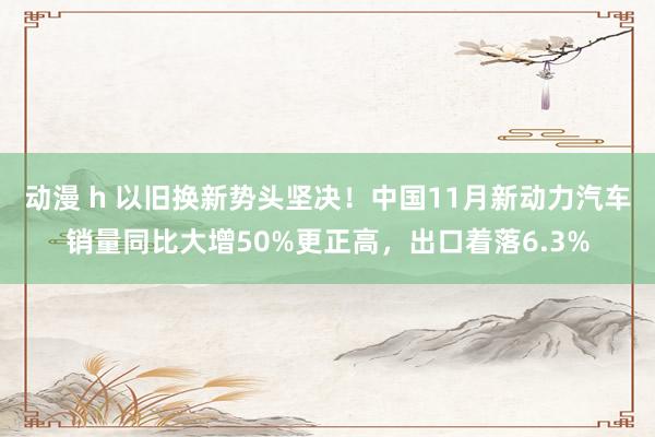 动漫 h 以旧换新势头坚决！中国11月新动力汽车销量同比大增50%更正高，出口着落6.3%