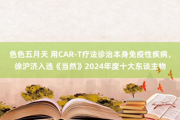 色色五月天 用CAR-T疗法诊治本身免疫性疾病，徐沪济入选《当然》2024年度十大东谈主物