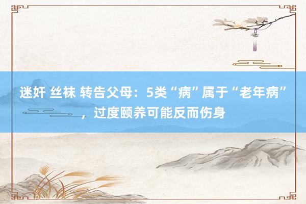 迷奸 丝袜 转告父母：5类“病”属于“老年病”，过度颐养可能反而伤身