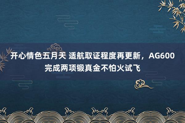 开心情色五月天 适航取证程度再更新，AG600完成两项锻真金不怕火试飞