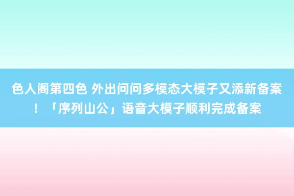 色人阁第四色 外出问问多模态大模子又添新备案！「序列山公」语音大模子顺利完成备案