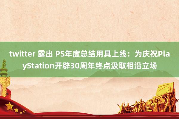 twitter 露出 PS年度总结用具上线：为庆祝PlayStation开辟30周年终点汲取相沿立场