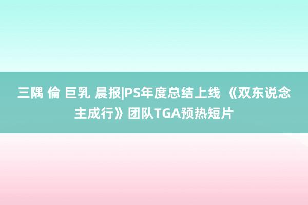 三隅 倫 巨乳 晨报|PS年度总结上线 《双东说念主成行》团队TGA预热短片