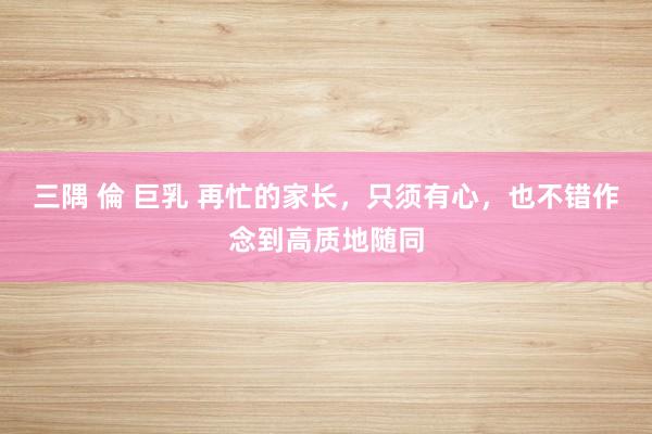 三隅 倫 巨乳 再忙的家长，只须有心，也不错作念到高质地随同