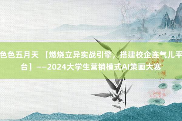 色色五月天 【燃烧立异实战引擎，搭建校企连气儿平台】——2024大学生营销模式AI策画大赛