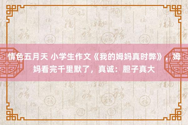 情色五月天 小学生作文《我的姆妈真时弊》，姆妈看完千里默了，真诚：胆子真大