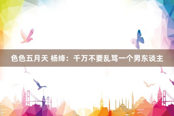 色色五月天 杨绛：千万不要乱骂一个男东谈主