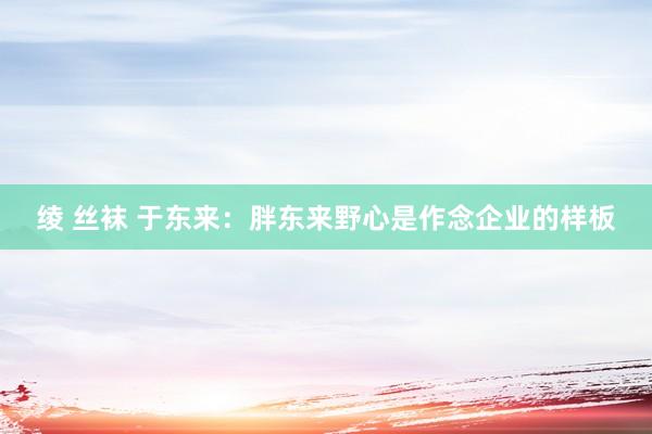 绫 丝袜 于东来：胖东来野心是作念企业的样板