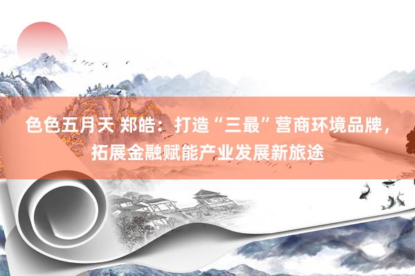色色五月天 郑皓：打造“三最”营商环境品牌，拓展金融赋能产业发展新旅途