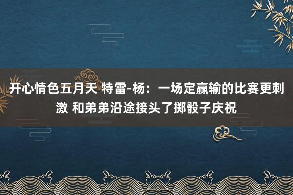 开心情色五月天 特雷-杨：一场定赢输的比赛更刺激 和弟弟沿途接头了掷骰子庆祝