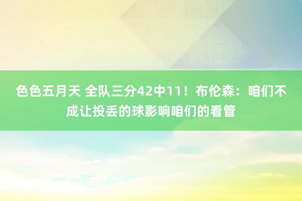 色色五月天 全队三分42中11！布伦森：咱们不成让投丢的球影响咱们的看管