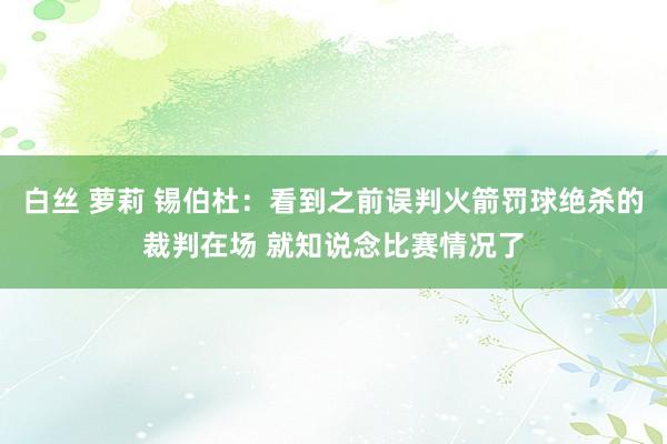 白丝 萝莉 锡伯杜：看到之前误判火箭罚球绝杀的裁判在场 就知说念比赛情况了