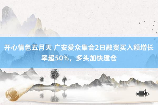 开心情色五月天 广安爱众集会2日融资买入额增长率超50%，多头加快建仓