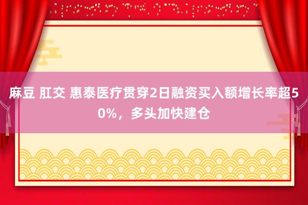 麻豆 肛交 惠泰医疗贯穿2日融资买入额增长率超50%，多头加快建仓