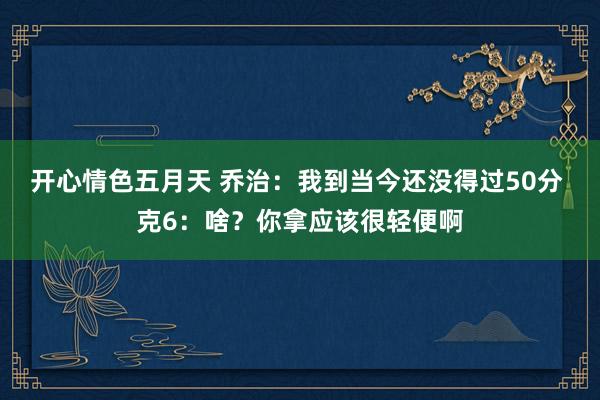 开心情色五月天 乔治：我到当今还没得过50分 克6：啥？你拿应该很轻便啊