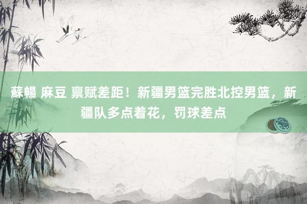 蘇暢 麻豆 禀赋差距！新疆男篮完胜北控男篮，新疆队多点着花，罚球差点