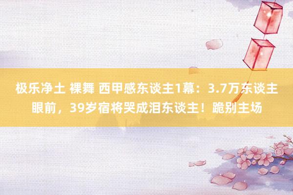 极乐净土 裸舞 西甲感东谈主1幕：3.7万东谈主眼前，39岁宿将哭成泪东谈主！跪别主场