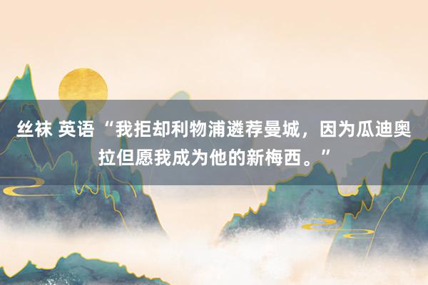 丝袜 英语 “我拒却利物浦遴荐曼城，因为瓜迪奥拉但愿我成为他的新梅西。”
