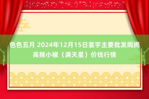 色色五月 2024年12月15日寰宇主要批发阛阓高辣小椒（满天星）价钱行情