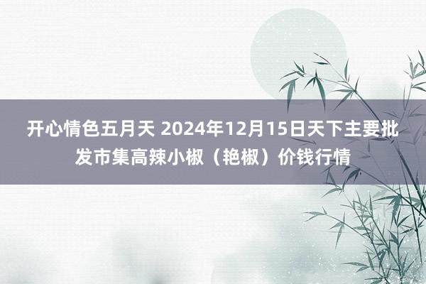 开心情色五月天 2024年12月15日天下主要批发市集高辣小椒（艳椒）价钱行情