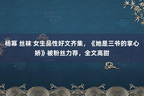 杨幂 丝袜 女生品性好文齐集，《她是三爷的掌心娇》被粉丝力荐，全文高甜
