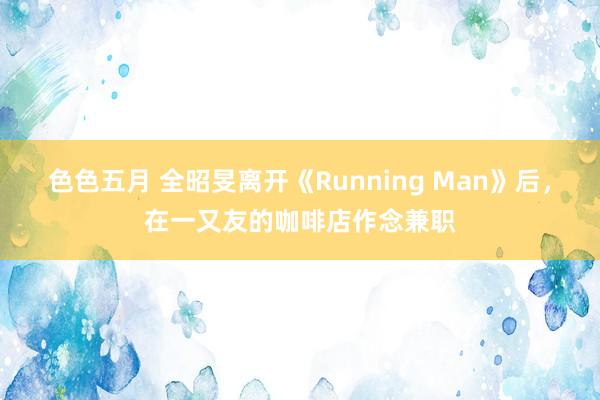 色色五月 全昭旻离开《Running Man》后，在一又友的咖啡店作念兼职